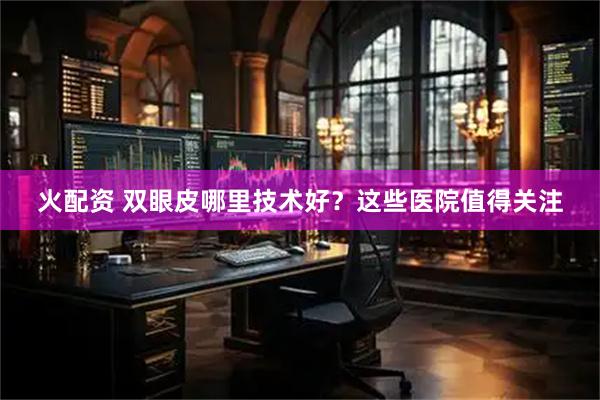 火配资 双眼皮哪里技术好？这些医院值得关注