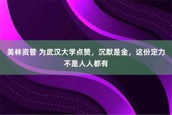 美林资管 为武汉大学点赞，沉默是金，这份定力不是人人都有