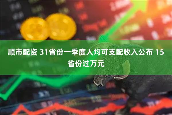 顺市配资 31省份一季度人均可支配收入公布 15省份过万元