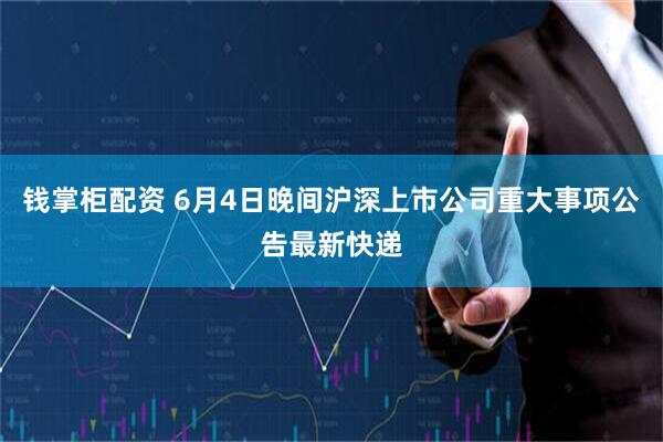 钱掌柜配资 6月4日晚间沪深上市公司重大事项公告最新快递