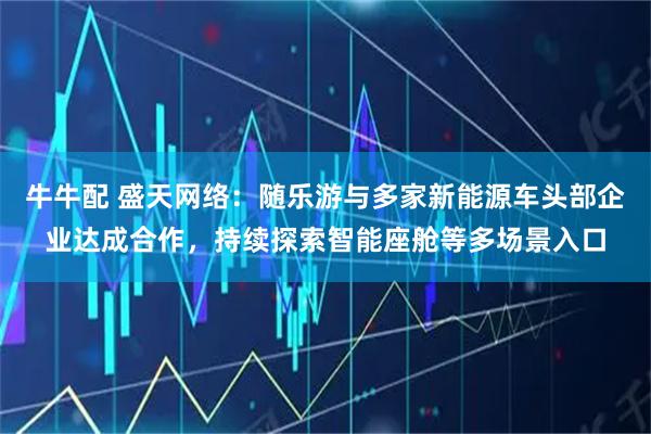 牛牛配 盛天网络：随乐游与多家新能源车头部企业达成合作，持续探索智能座舱等多场景入口