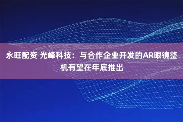 永旺配资 光峰科技：与合作企业开发的AR眼镜整机有望在年底推出