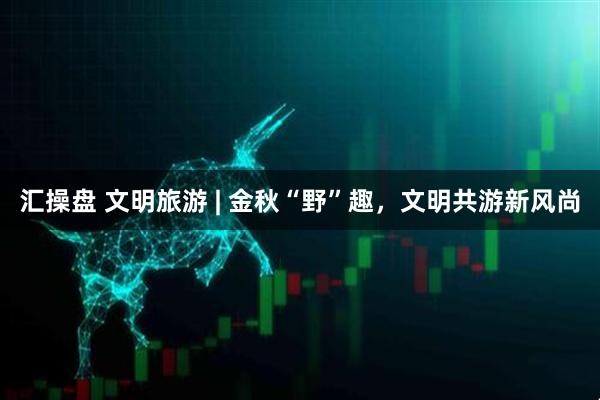 汇操盘 文明旅游 | 金秋“野”趣，文明共游新风尚