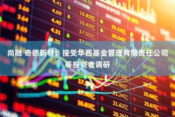 尚融 奇德新材：接受华西基金管理有限责任公司等投资者调研