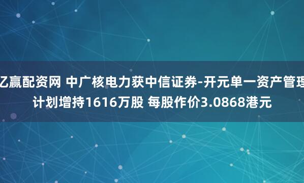 亿赢配资网 中广核电力获中信证券-开元单一资产管理计划增持1616万股 每股作价3.0868港元