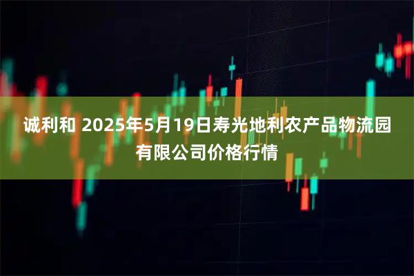 诚利和 2025年5月19日寿光地利农产品物流园有限公司价格行情