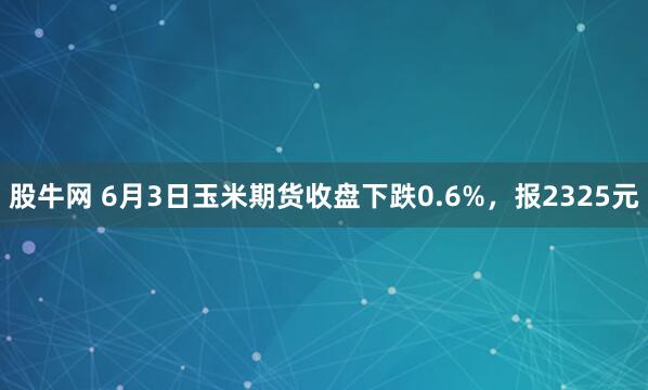 股牛网 6月3日玉米期货收盘下跌0.6%，报2325元