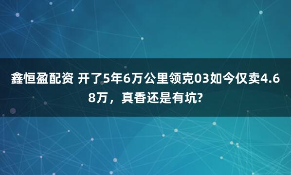 鑫恒盈配资 开了5年6万公里领克03如今仅卖4.68万，真香还是有坑?