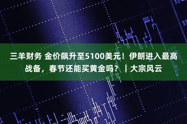三羊财务 金价飙升至5100美元！伊朗进入最高战备，春节还能买黄金吗？｜大宗风云