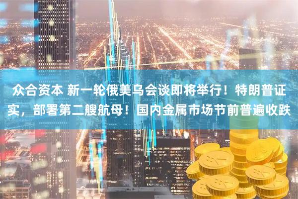 众合资本 新一轮俄美乌会谈即将举行！特朗普证实，部署第二艘航母！国内金属市场节前普遍收跌