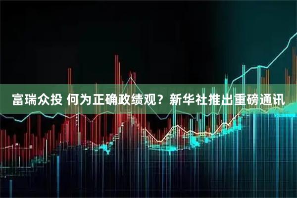 富瑞众投 何为正确政绩观？新华社推出重磅通讯