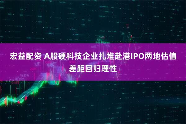 宏益配资 A股硬科技企业扎堆赴港IPO两地估值差距回归理性