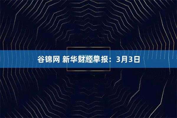 谷锦网 新华财经早报：3月3日