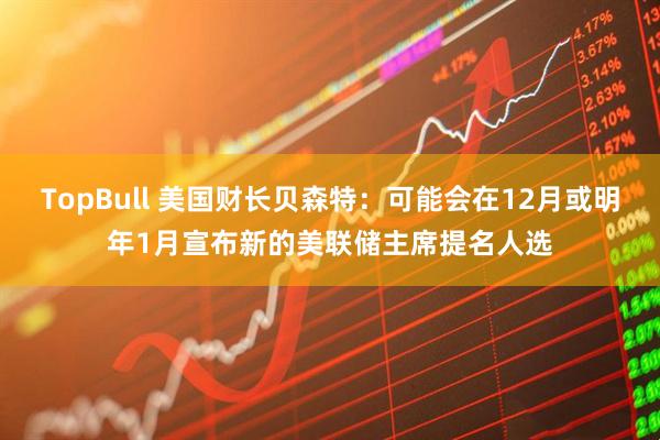 TopBull 美国财长贝森特：可能会在12月或明年1月宣布新的美联储主席提名人选
