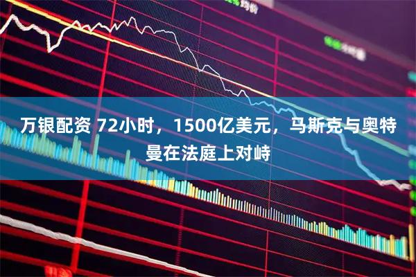 万银配资 72小时，1500亿美元，马斯克与奥特曼在法庭上对峙