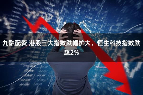 九融配资 港股三大指数跌幅扩大，恒生科技指数跌超2%