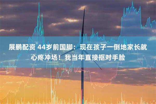 展鹏配资 44岁前国脚：现在孩子一倒地家长就心疼冲场！我当年直接抠对手脸